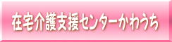 在宅介護支援センターかわうちページへ